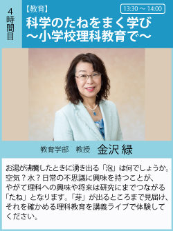 金沢緑「科学のたねをまく学び～小学校理科教育で～」お湯が沸騰したときに湧き出る「泡」は何でしょうか。空気？　水？　日常の不思議に興味を持つことが、やがて理科への興味や将来は研究にまでつながる「たね」となります。「芽」が出るところまで見届け、それを確かめる理科教育を講義ライブで体験してください。