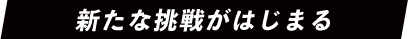 新たな挑戦がはじまる