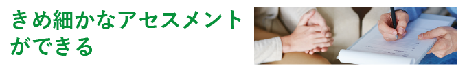 きめ細かなアセスメントができる きめ細かなアセスメントができる