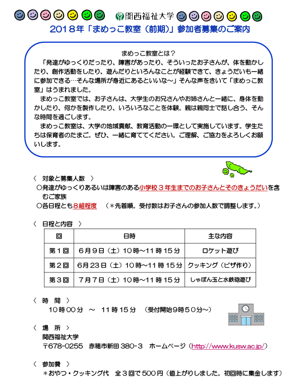 まめっこ教室とは？「発達がゆっくりだったり、障害があったり、そういったお子さんが、体を動かしたり、創作活動をしたり、遊んだりといろんなことが経験できて、きょうだいも一緒に参加できる…そんな場所が身近にあるといいな～」そんな声をきいて「まめっこ教室」はうまれました。まめっこ教室では、お子さんは、大学生のお兄さんやお姉さんと一緒に、身体を動かしたり、何かを製作したり、いろいろなことを体験。親は親同士で話し合う、そんな時間を過ごします。まめっこ教室は、大学の地域貢献、教育活動の一環として実施しています。学生たちは保育者のたまご。ぜひ、一緒に育ててください。ご理解、ご協力をよろしくお願いします。