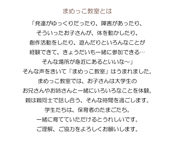 「発達がゆっくりだったり、障害があったり、そういったお子さんが、体を動かしたり、創作活動をしたり、遊んだりといろんなことが経験できて、きょうだいも一緒に参加できる…そんな場所が身近にあるといいな～」そんな声をきいて「まめっこ教室」はうまれました。まめっこ教室では、お子さんは大学生のお兄さんやお姉さんと一緒にいろいろなことを体験。親は親同士で話し合う、そんな時間を過ごします。学生たちは、保育者のたまごたち。一緒に育てていただけるとうれしいです。ご理解、ご協力をよろしくお願いします。