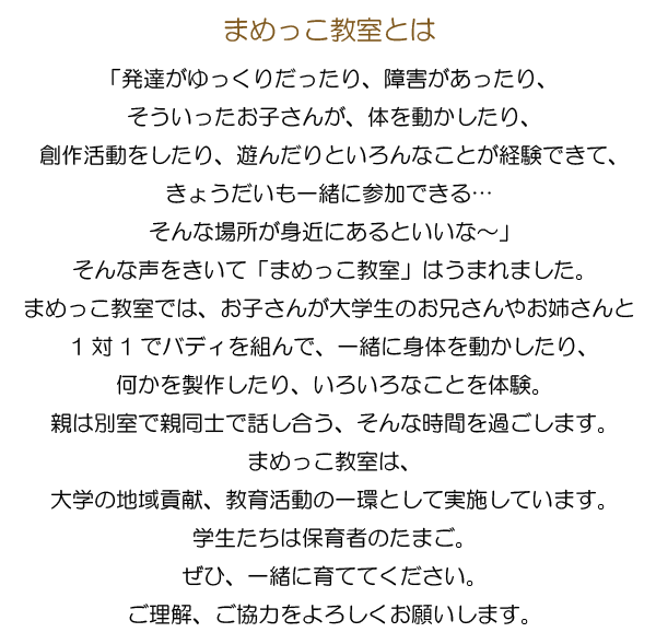 まめっこ教室とは？「発達がゆっくりだったり、障害があったり、そういったお子さんが、体を動かしたり、創作活動をしたり、遊んだりといろんなことが経験できて、きょうだいも一緒に参加できる…そんな場所が身近にあるといいな～」そんな声をきいて「まめっこ教室」はうまれました。まめっこ教室では、お子さんが大学生のお兄さんやお姉さんと1対1でバディを組んで、一緒に身体を動かしたり、何かを製作したり、いろいろなことを体験。親は別室で親同士で話し合う、そんな時間を過ごします。まめっこ教室は、大学の地域貢献、教育活動の一環として実施しています。学生たちは保育者のたまご。ぜひ、一緒に育ててください。ご理解、ご協力をよろしくお願いします。