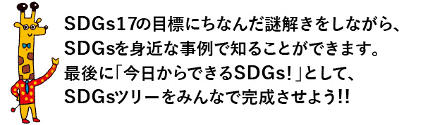 SDGs17の開発目標にちなんだ謎解きをしながら、SDGsを身近な事例で知ることができます。最後に「今日からできるSDGs！」として、SDGsツリーをみんなで完成させよう！！