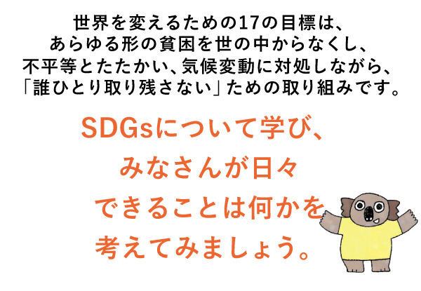 世界を変えるための17の目標は、あらゆる形の貧困を世の中からなくし、不平等とたたかい、気候変動に対処しながら、「誰ひとり取り残さない」ための取り組みです。SDGsについて学び、みなさんが日々できることは何かを考えてみましょう。